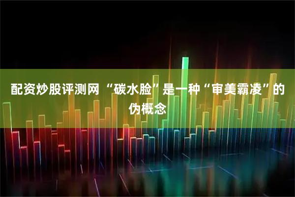 配资炒股评测网 “碳水脸”是一种“审美霸凌”的伪概念