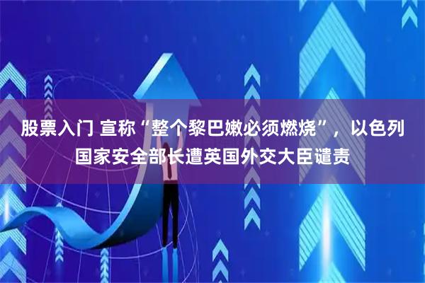 股票入门 宣称“整个黎巴嫩必须燃烧”，以色列国家安全部长遭英国外交大臣谴责
