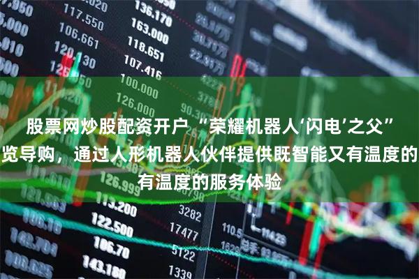 股票网炒股配资开户 “荣耀机器人‘闪电’之父”：探索导览导购，通过人形机器人伙伴提供既智能又有温度的服务体验