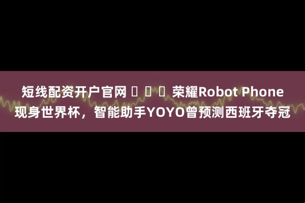 短线配资开户官网 ​​​荣耀Robot Phone现身世界杯，智能助手YOYO曾预测西班牙夺冠