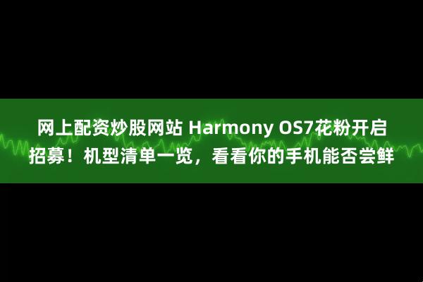 网上配资炒股网站 Harmony OS7花粉开启招募！机型清单一览，看看你的手机能否尝鲜