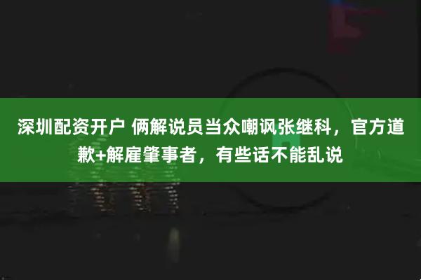 深圳配资开户 俩解说员当众嘲讽张继科，官方道歉+解雇肇事者，有些话不能乱说