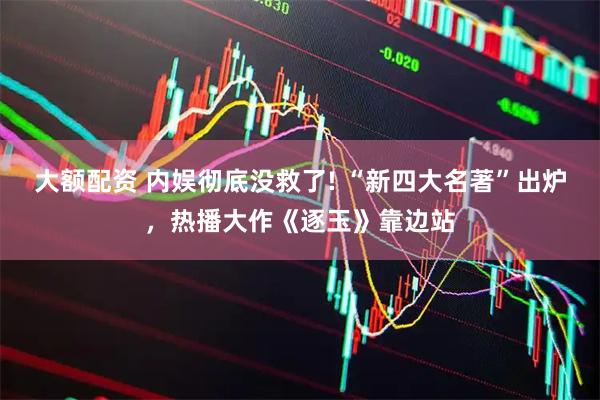 大额配资 内娱彻底没救了! “新四大名著”出炉，热播大作《逐玉》靠边站