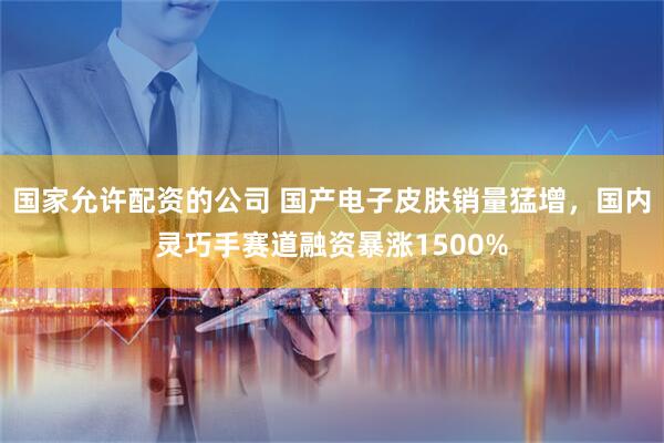 国家允许配资的公司 国产电子皮肤销量猛增，国内灵巧手赛道融资暴涨1500%