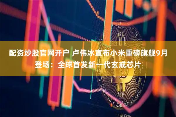 配资炒股官网开户 卢伟冰宣布小米重磅旗舰9月登场：全球首发新一代玄戒芯片