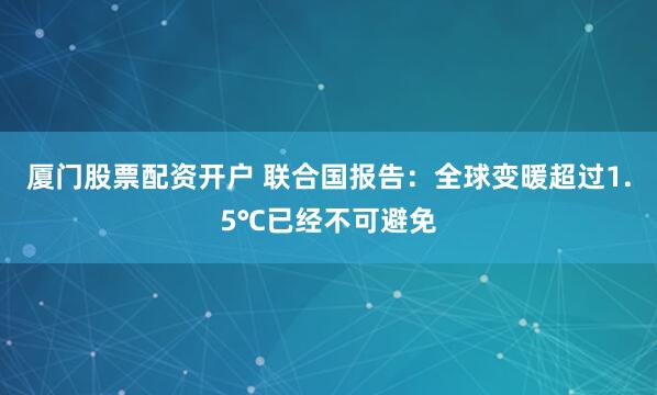 厦门股票配资开户 联合国报告：全球变暖超过1.5℃已经不可避免