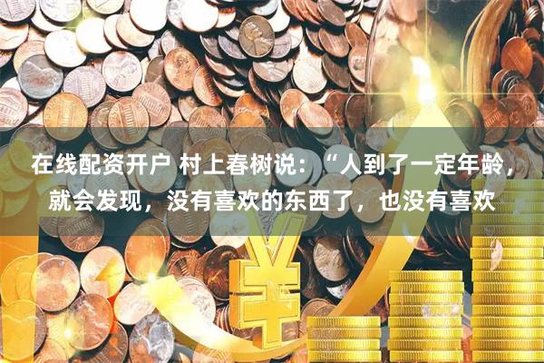 在线配资开户 村上春树说：“人到了一定年龄，就会发现，没有喜欢的东西了，也没有喜欢