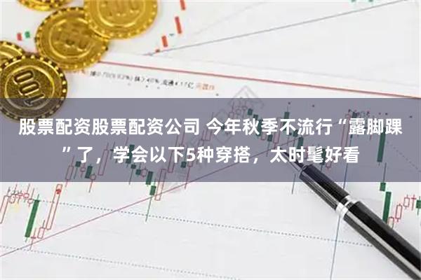 股票配资股票配资公司 今年秋季不流行“露脚踝”了，学会以下5种穿搭，太时髦好看