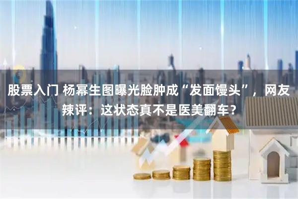 股票入门 杨幂生图曝光脸肿成“发面馒头”，网友辣评：这状态真不是医美翻车？