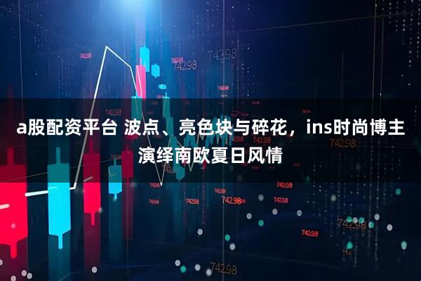 a股配资平台 波点、亮色块与碎花，ins时尚博主演绎南欧夏日风情